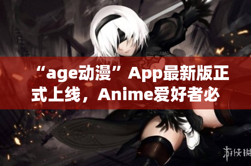 “age动漫”App最新版正式上线，Anime爱好者必备！