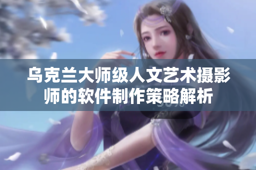 乌克兰大师级人文艺术摄影师的软件制作策略解析