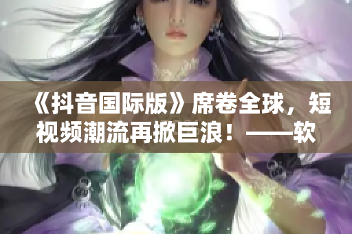 《抖音国际版》席卷全球，短视频潮流再掀巨浪！——软件引领社交新媒体