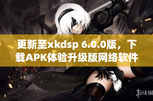 更新至xkdsp 6.0.0版，下载APK体验升级版网络软件