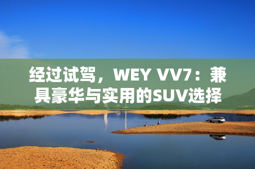 经过试驾，WEY VV7：兼具豪华与实用的SUV选择