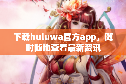 下载huluwa官方app，随时随地查看最新资讯