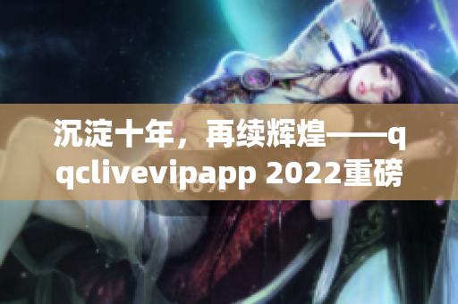 沉淀十年，再续辉煌——qqclivevipapp 2022重磅来袭