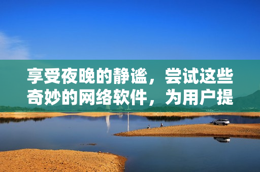 享受夜晚的静谧，尝试这些奇妙的网络软件，为用户提供高品质的体验