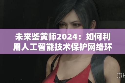 未来鉴黄师2024：如何利用人工智能技术保护网络环境