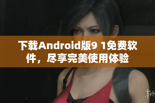 下载Android版9 1免费软件，尽享完美使用体验