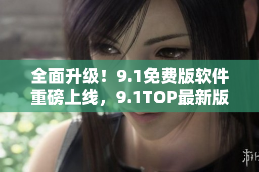 全面升级！9.1免费版软件重磅上线，9.1TOP最新版功能更强大