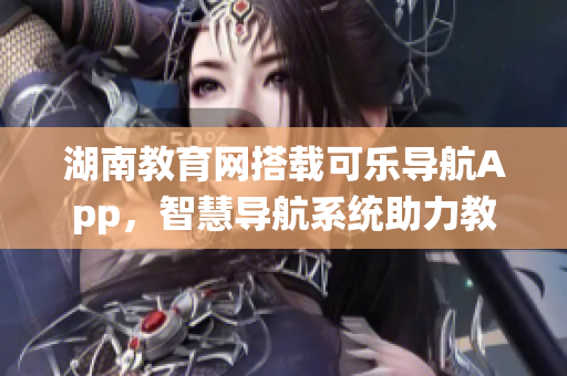 湖南教育网搭载可乐导航App，智慧导航系统助力教育发展