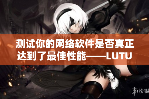 测试你的网络软件是否真正达到了最佳性能——LUTUBE线路检测2