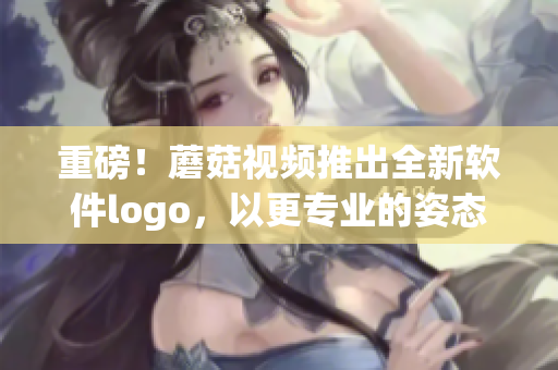 重磅！蘑菇视频推出全新软件logo，以更专业的姿态迈向产业前沿！