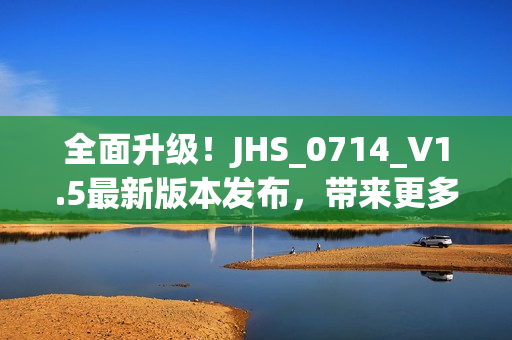 全面升级！JHS_0714_V1.5最新版本发布，带来更多强大功能和优化体验