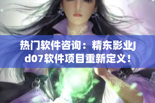 热门软件咨询：精东影业Jd07软件项目重新定义！