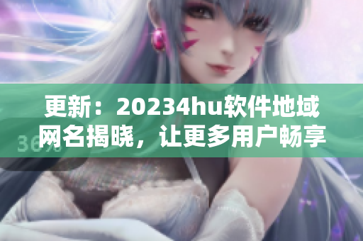 更新：20234hu软件地域网名揭晓，让更多用户畅享流畅体验