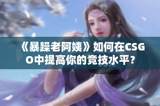 《暴躁老阿姨》如何在CSGO中提高你的竞技水平？