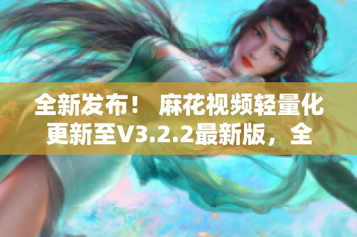 全新发布！ 麻花视频轻量化更新至V3.2.2最新版，全新升级体验！