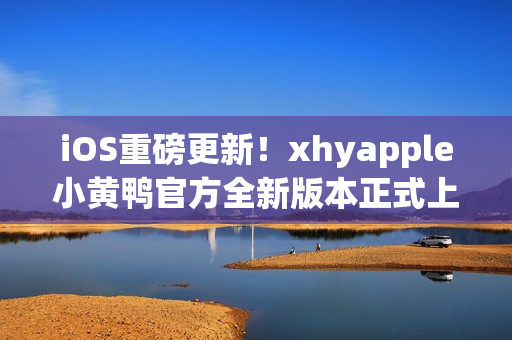 iOS重磅更新！xhyapple小黄鸭官方全新版本正式上线，速来体验