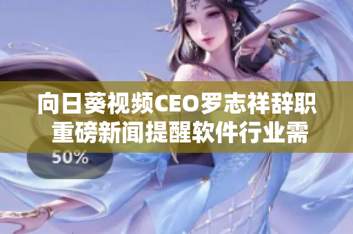 向日葵视频CEO罗志祥辞职 重磅新闻提醒软件行业需有良好企业文化及管理方式