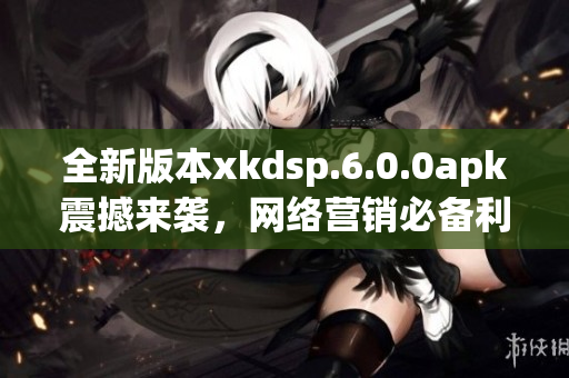 全新版本xkdsp.6.0.0apk震撼来袭，网络营销必备利器！