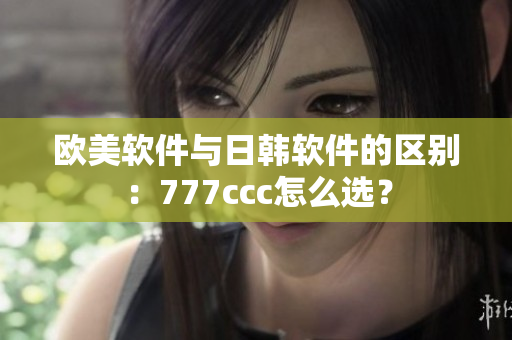 欧美软件与日韩软件的区别：777ccc怎么选？