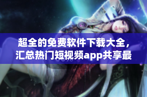 超全的免费软件下载大全，汇总热门短视频app共享最新资讯