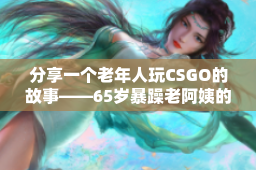 分享一个老年人玩CSGO的故事——65岁暴躁老阿姨的独特战斗方式