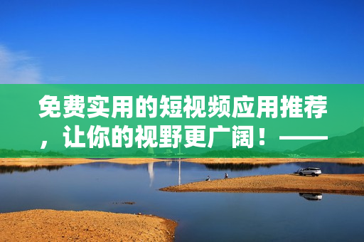 免费实用的短视频应用推荐，让你的视野更广阔！——网络软件编辑推荐