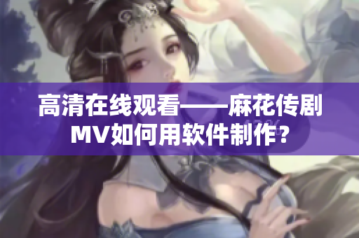 高清在线观看——麻花传剧MV如何用软件制作？