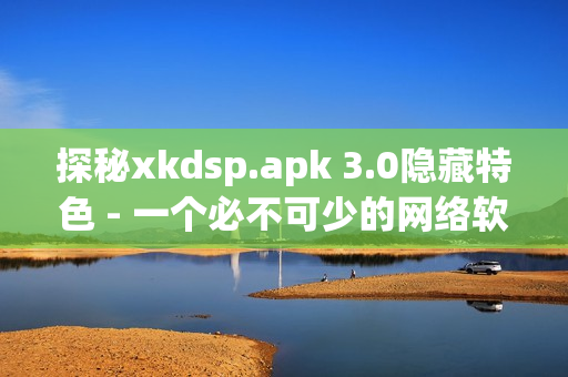 探秘xkdsp.apk 3.0隐藏特色 - 一个必不可少的网络软件