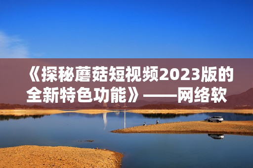 《探秘蘑菇短视频2023版的全新特色功能》——网络软件编辑报道