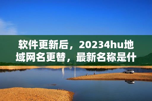 软件更新后，20234hu地域网名更替，最新名称是什么？