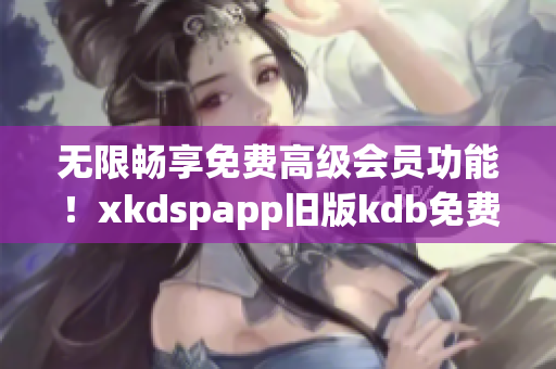 无限畅享免费高级会员功能！xkdspapp旧版kdb免费升级