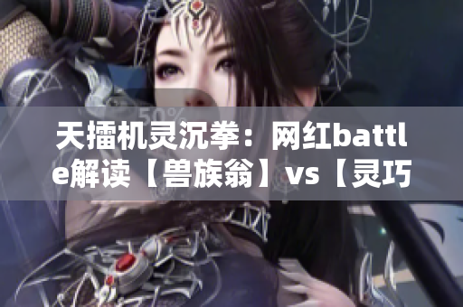 天擂机灵沉拳：网红battle解读【兽族翁】vs【灵巧项目】