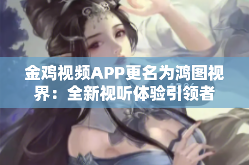 金鸡视频APP更名为鸿图视界：全新视听体验引领者