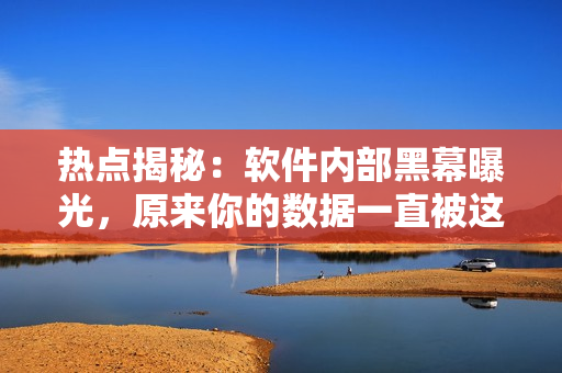 热点揭秘：软件内部黑幕曝光，原来你的数据一直被这些软件监控！