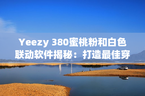 Yeezy 380蜜桃粉和白色联动软件揭秘：打造最佳穿搭搭配利器