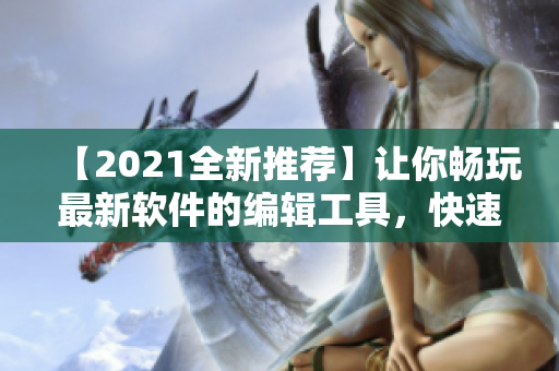 【2021全新推荐】让你畅玩最新软件的编辑工具，快速了解软件优劣！