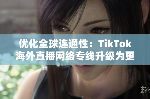 优化全球连通性：TikTok海外直播网络专线升级为更快更可靠的动态服务