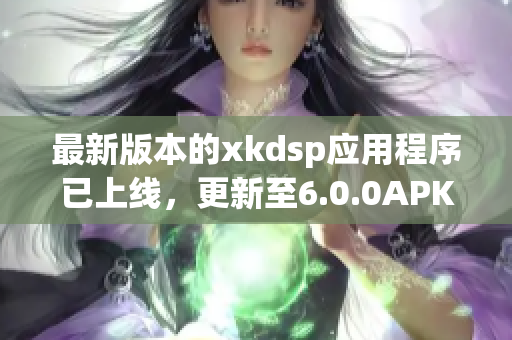 最新版本的xkdsp应用程序已上线，更新至6.0.0APK文件