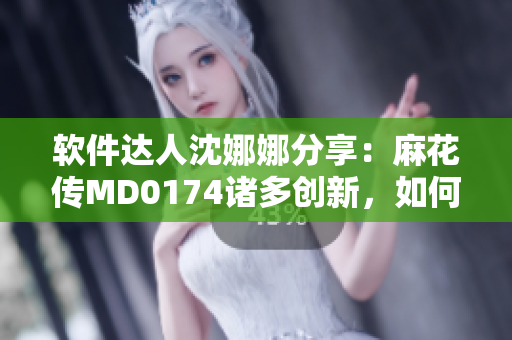 软件达人沈娜娜分享：麻花传MD0174诸多创新，如何优化你的软件体验