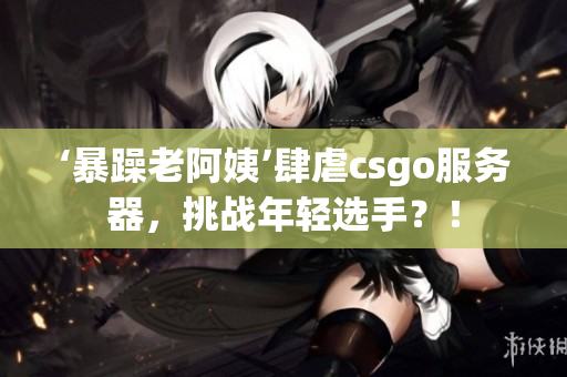 ‘暴躁老阿姨’肆虐csgo服务器，挑战年轻选手？！