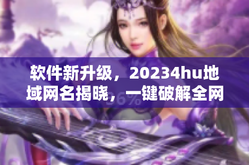 软件新升级，20234hu地域网名揭晓，一键破解全网检测，告别地域限制！