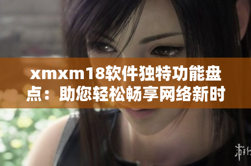 xmxm18软件独特功能盘点：助您轻松畅享网络新时代