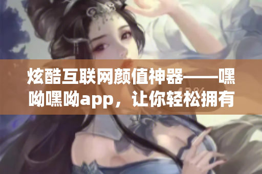 炫酷互联网颜值神器——嘿呦嘿呦app，让你轻松拥有畅快网络互动体验！