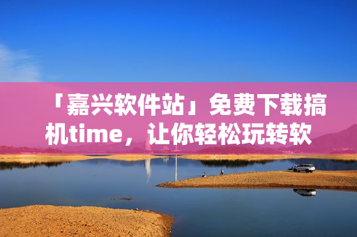 「嘉兴软件站」免费下载搞机time，让你轻松玩转软件，畅享高效生活