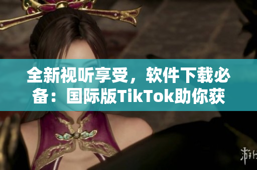 全新视听享受，软件下载必备：国际版TikTok助你获得创意灵感！