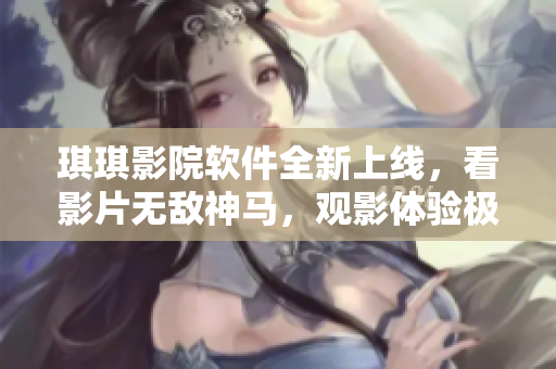 琪琪影院软件全新上线，看影片无敌神马，观影体验极佳