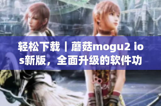 轻松下载｜蘑菇mogu2 ios新版，全面升级的软件功能等你来体验！