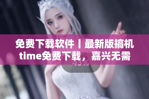 免费下载软件丨最新版搞机time免费下载，嘉兴无需付费享受技术乐趣！