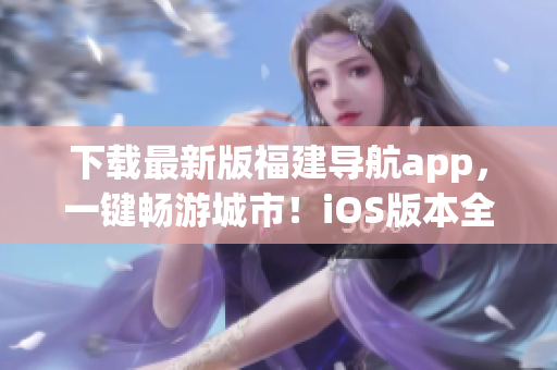 下载最新版福建导航app，一键畅游城市！iOS版本全新上线！