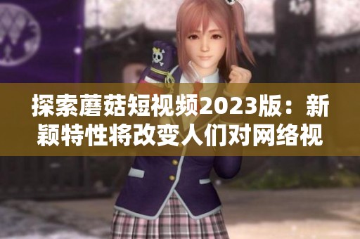 探索蘑菇短视频2023版：新颖特性将改变人们对网络视频软件的使用方式！